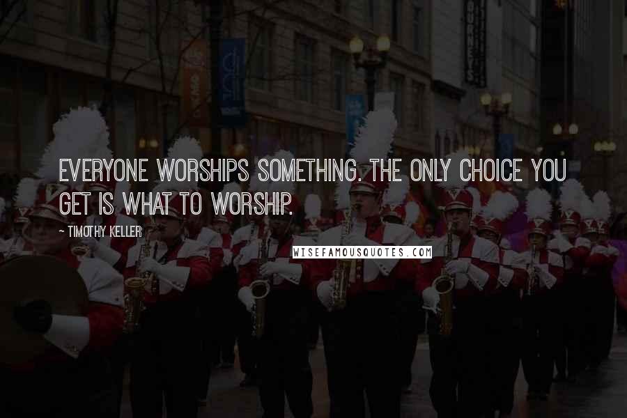 Timothy Keller Quotes: Everyone worships something. The only choice you get is what to worship.