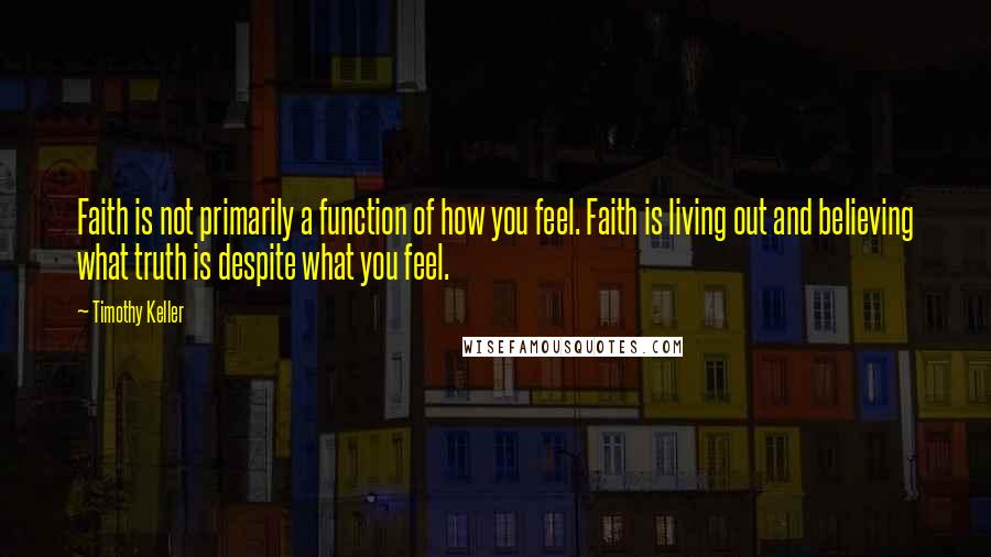 Timothy Keller Quotes: Faith is not primarily a function of how you feel. Faith is living out and believing what truth is despite what you feel.
