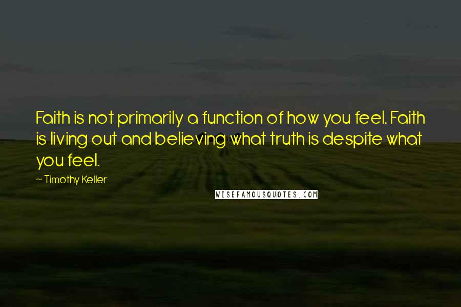 Timothy Keller Quotes: Faith is not primarily a function of how you feel. Faith is living out and believing what truth is despite what you feel.