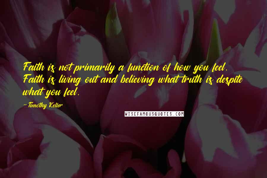 Timothy Keller Quotes: Faith is not primarily a function of how you feel. Faith is living out and believing what truth is despite what you feel.