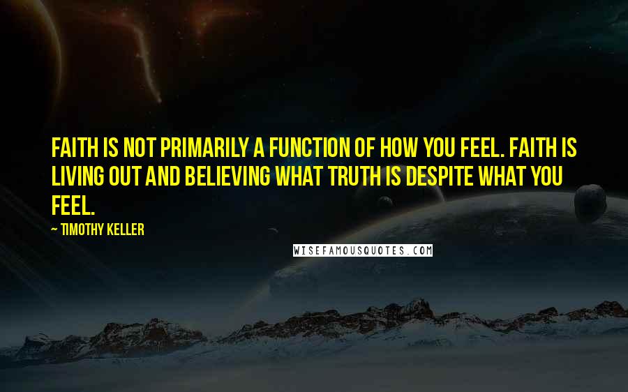 Timothy Keller Quotes: Faith is not primarily a function of how you feel. Faith is living out and believing what truth is despite what you feel.