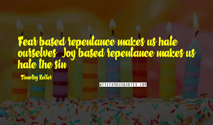 Timothy Keller Quotes: Fear-based repentance makes us hate ourselves. Joy-based repentance makes us hate the sin.