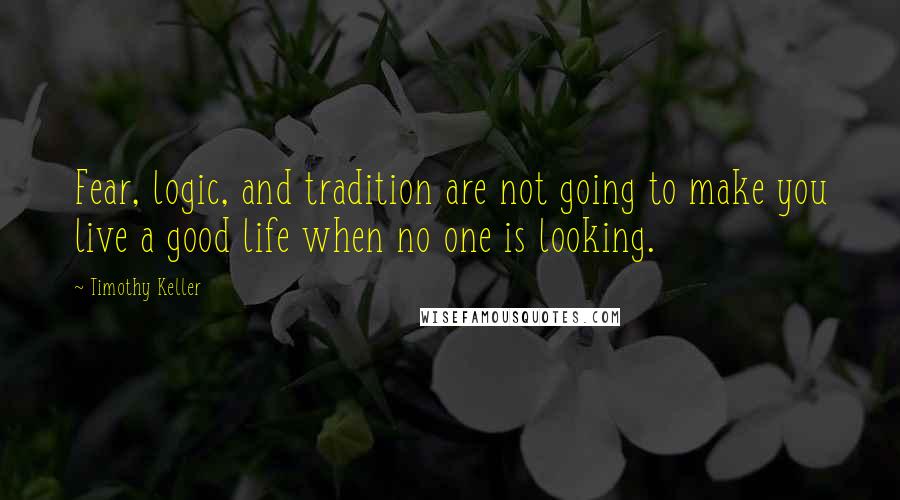 Timothy Keller Quotes: Fear, logic, and tradition are not going to make you live a good life when no one is looking.