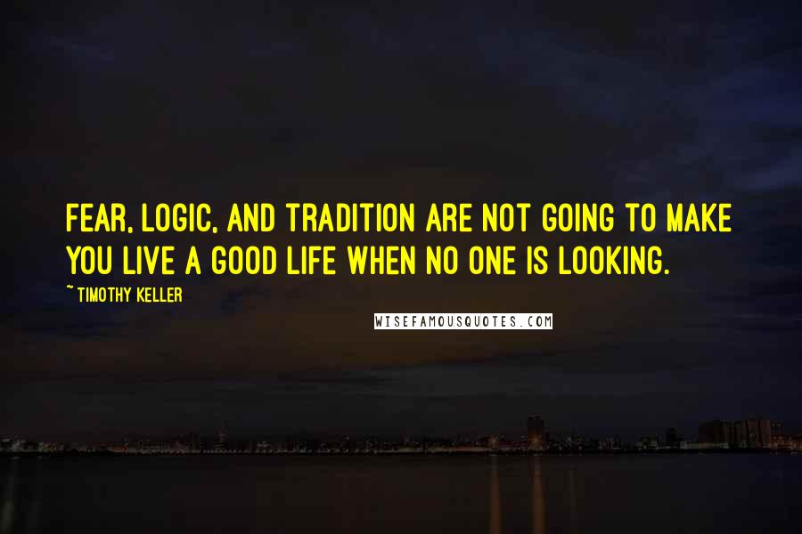 Timothy Keller Quotes: Fear, logic, and tradition are not going to make you live a good life when no one is looking.