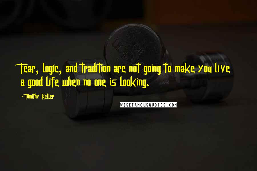 Timothy Keller Quotes: Fear, logic, and tradition are not going to make you live a good life when no one is looking.