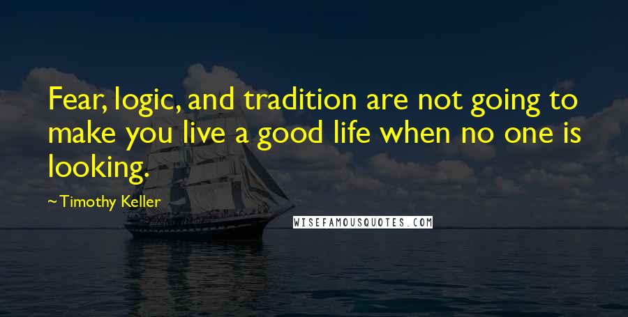 Timothy Keller Quotes: Fear, logic, and tradition are not going to make you live a good life when no one is looking.