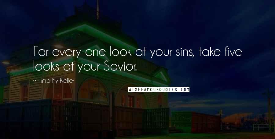 Timothy Keller Quotes: For every one look at your sins, take five looks at your Savior.