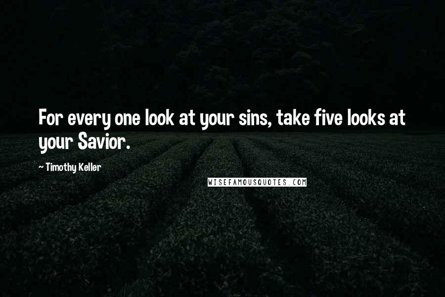 Timothy Keller Quotes: For every one look at your sins, take five looks at your Savior.
