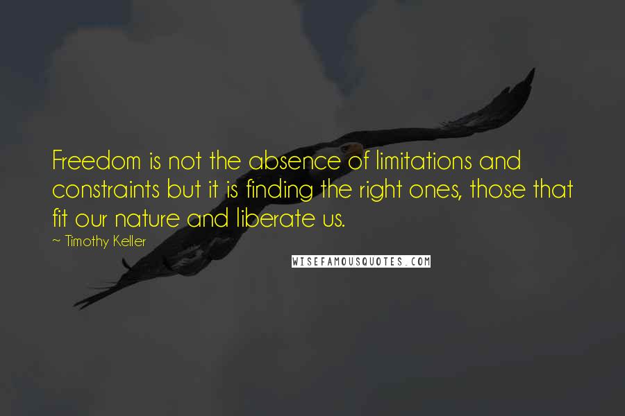 Timothy Keller Quotes: Freedom is not the absence of limitations and constraints but it is finding the right ones, those that fit our nature and liberate us.