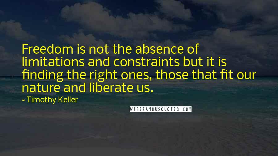 Timothy Keller Quotes: Freedom is not the absence of limitations and constraints but it is finding the right ones, those that fit our nature and liberate us.