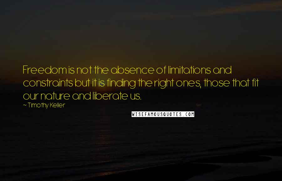 Timothy Keller Quotes: Freedom is not the absence of limitations and constraints but it is finding the right ones, those that fit our nature and liberate us.