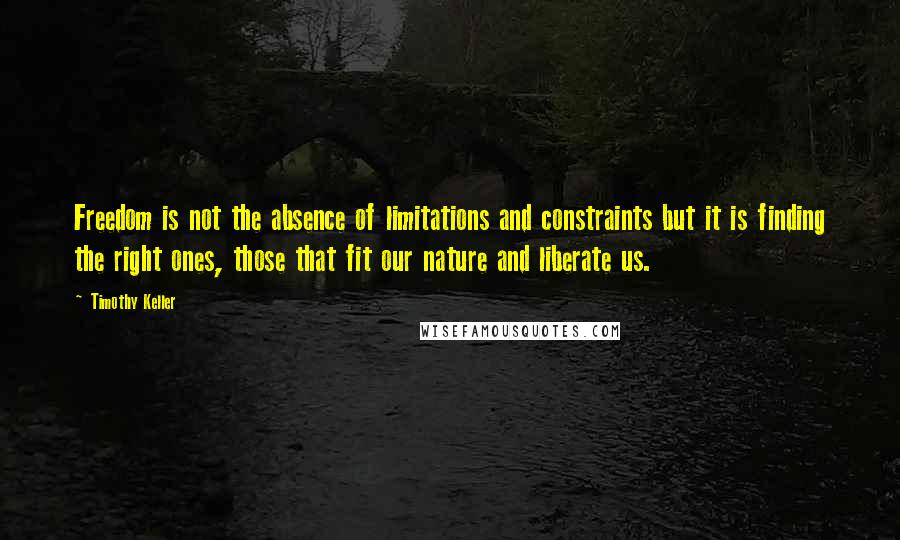 Timothy Keller Quotes: Freedom is not the absence of limitations and constraints but it is finding the right ones, those that fit our nature and liberate us.