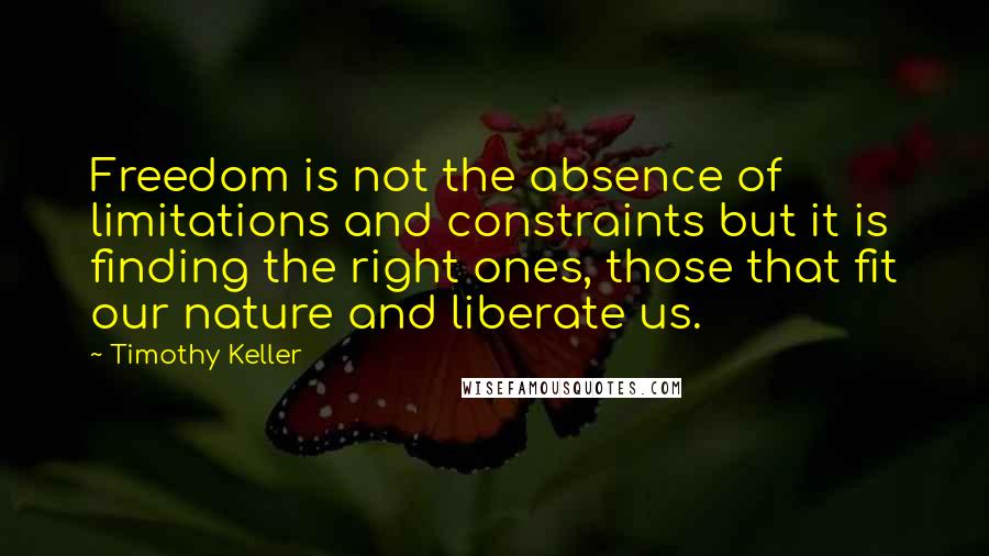 Timothy Keller Quotes: Freedom is not the absence of limitations and constraints but it is finding the right ones, those that fit our nature and liberate us.