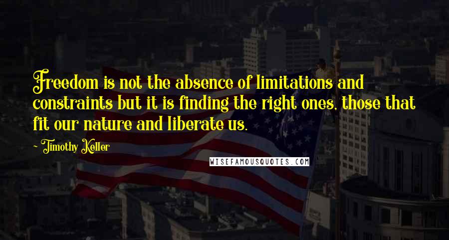 Timothy Keller Quotes: Freedom is not the absence of limitations and constraints but it is finding the right ones, those that fit our nature and liberate us.