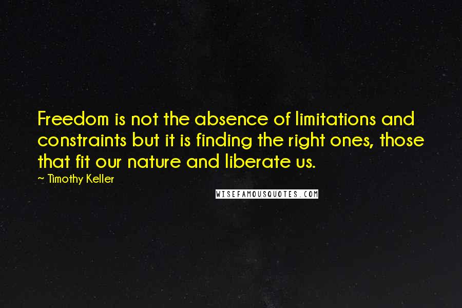 Timothy Keller Quotes: Freedom is not the absence of limitations and constraints but it is finding the right ones, those that fit our nature and liberate us.