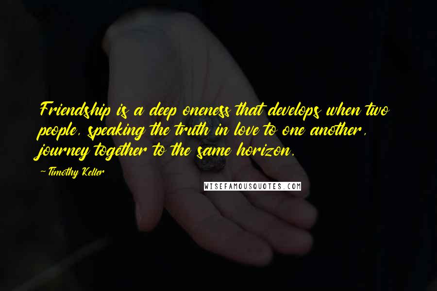 Timothy Keller Quotes: Friendship is a deep oneness that develops when two people, speaking the truth in love to one another, journey together to the same horizon.