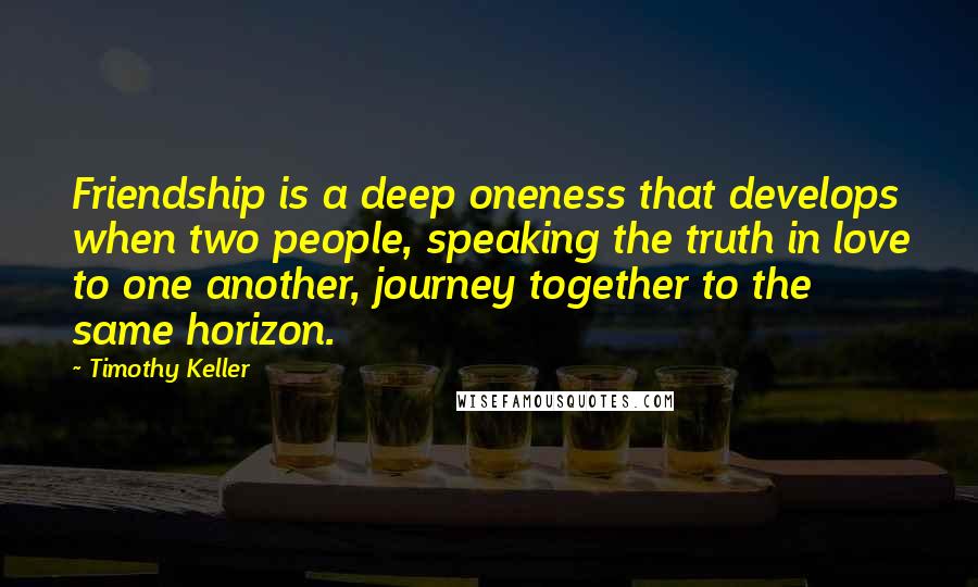 Timothy Keller Quotes: Friendship is a deep oneness that develops when two people, speaking the truth in love to one another, journey together to the same horizon.