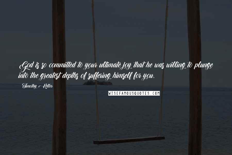 Timothy Keller Quotes: God is so committed to your ultimate joy that he was willing to plunge into the greatest depths of suffering himself for you.