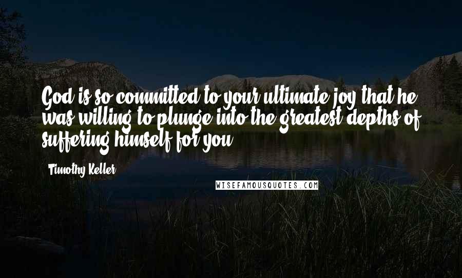 Timothy Keller Quotes: God is so committed to your ultimate joy that he was willing to plunge into the greatest depths of suffering himself for you.