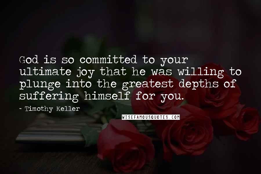 Timothy Keller Quotes: God is so committed to your ultimate joy that he was willing to plunge into the greatest depths of suffering himself for you.