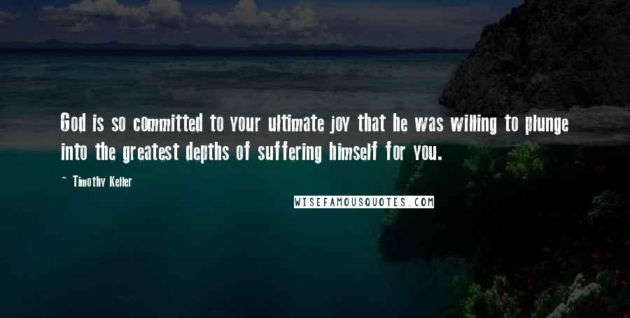 Timothy Keller Quotes: God is so committed to your ultimate joy that he was willing to plunge into the greatest depths of suffering himself for you.