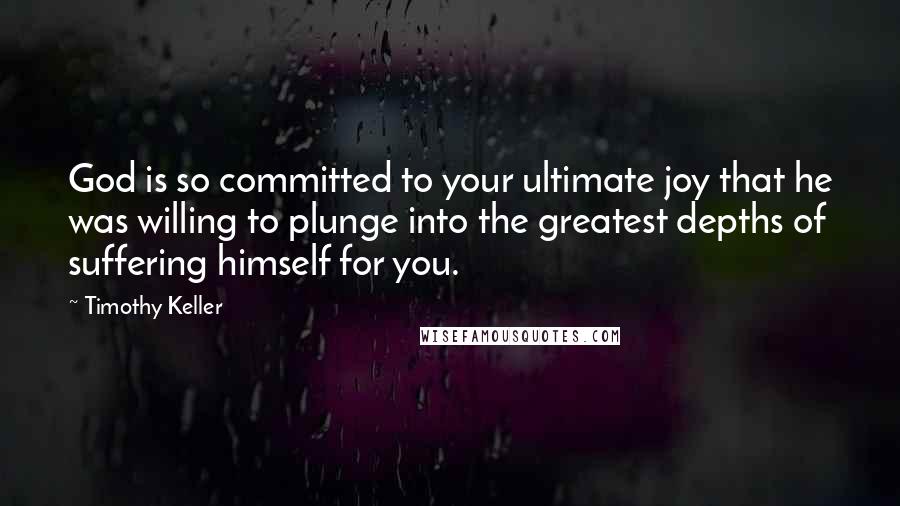 Timothy Keller Quotes: God is so committed to your ultimate joy that he was willing to plunge into the greatest depths of suffering himself for you.