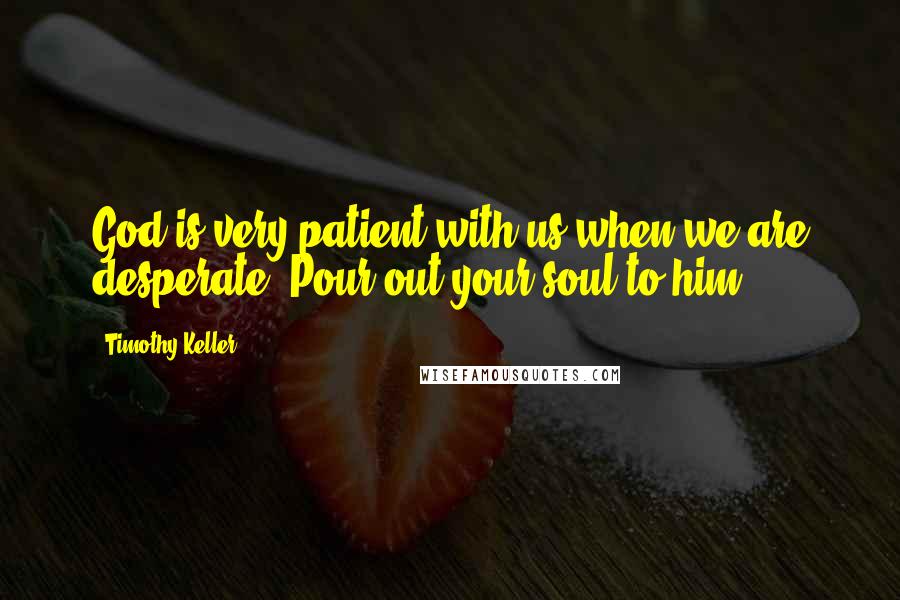 Timothy Keller Quotes: God is very patient with us when we are desperate. Pour out your soul to him.