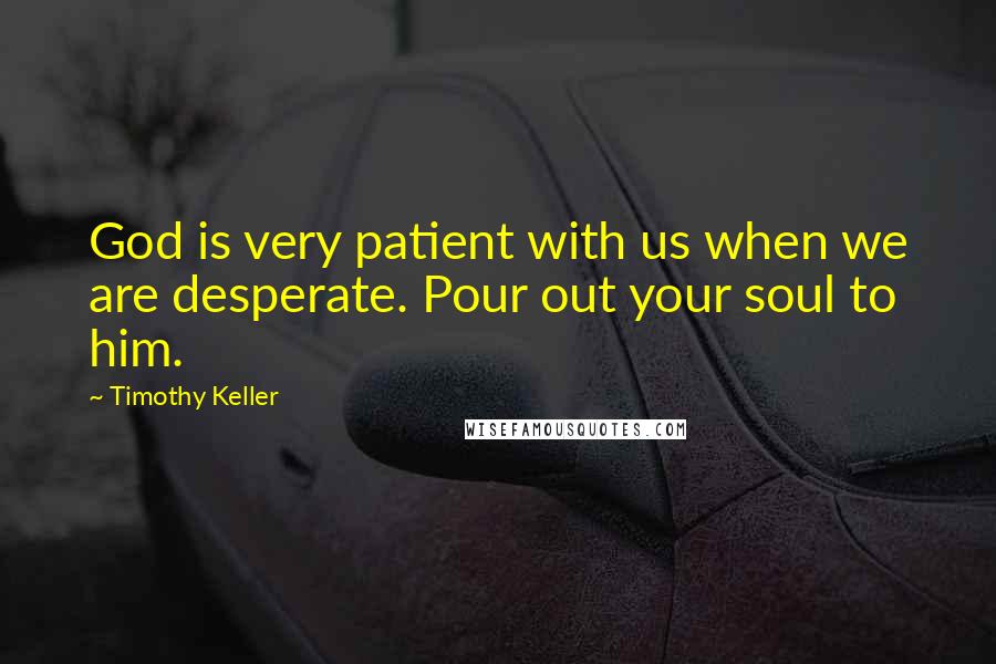 Timothy Keller Quotes: God is very patient with us when we are desperate. Pour out your soul to him.
