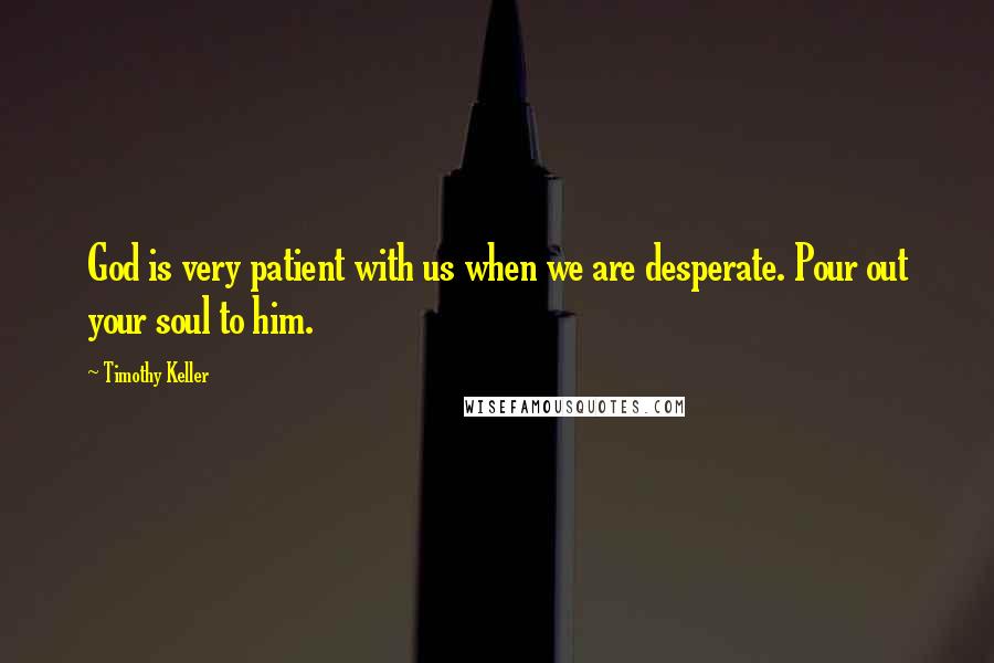 Timothy Keller Quotes: God is very patient with us when we are desperate. Pour out your soul to him.