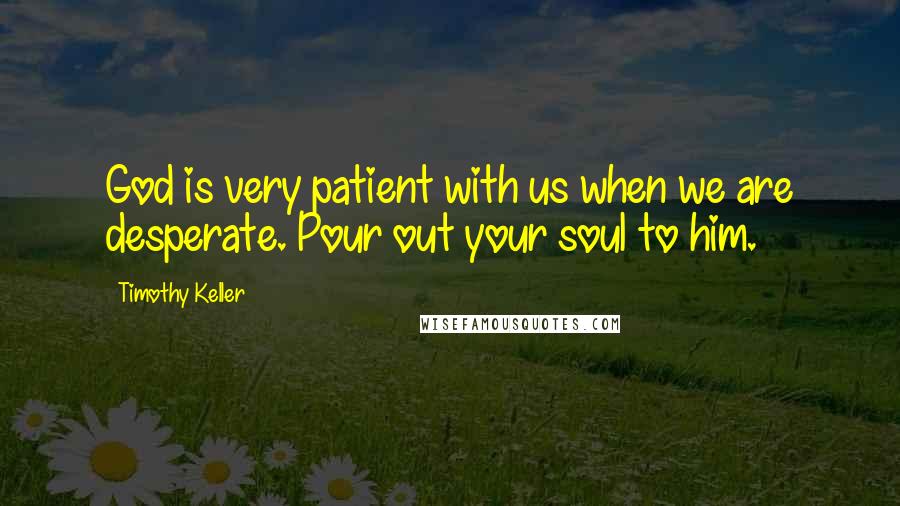 Timothy Keller Quotes: God is very patient with us when we are desperate. Pour out your soul to him.