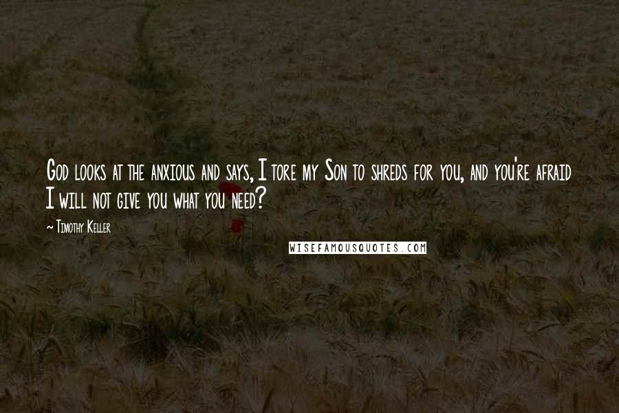 Timothy Keller Quotes: God looks at the anxious and says, I tore my Son to shreds for you, and you're afraid I will not give you what you need?