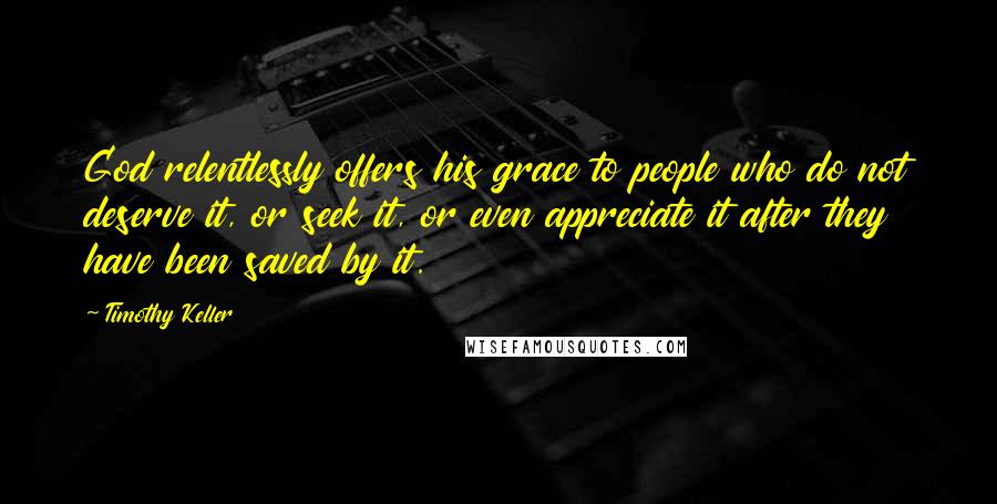 Timothy Keller Quotes: God relentlessly offers his grace to people who do not deserve it, or seek it, or even appreciate it after they have been saved by it.