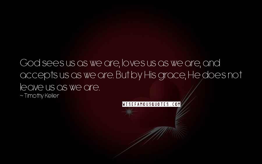 Timothy Keller Quotes: God sees us as we are, loves us as we are, and accepts us as we are. But by His grace, He does not leave us as we are.