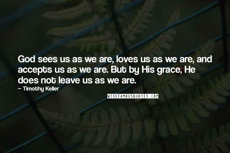 Timothy Keller Quotes: God sees us as we are, loves us as we are, and accepts us as we are. But by His grace, He does not leave us as we are.