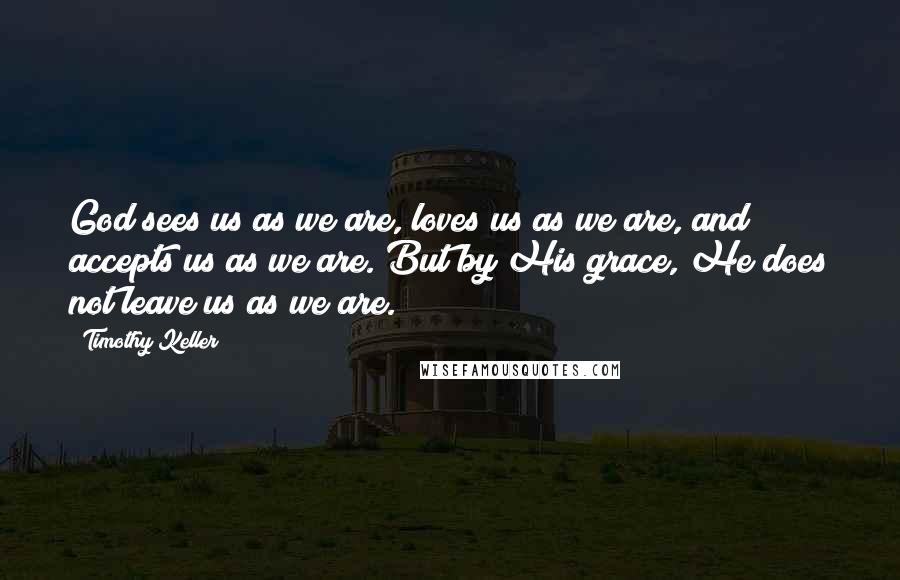 Timothy Keller Quotes: God sees us as we are, loves us as we are, and accepts us as we are. But by His grace, He does not leave us as we are.