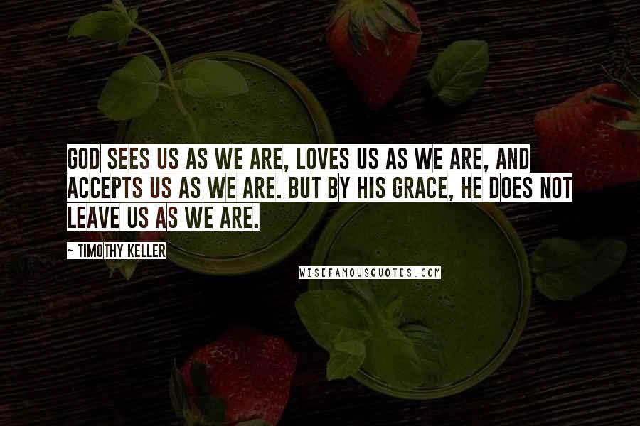 Timothy Keller Quotes: God sees us as we are, loves us as we are, and accepts us as we are. But by His grace, He does not leave us as we are.