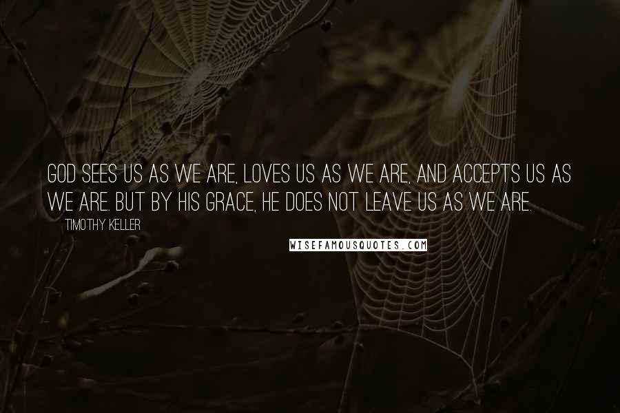 Timothy Keller Quotes: God sees us as we are, loves us as we are, and accepts us as we are. But by His grace, He does not leave us as we are.