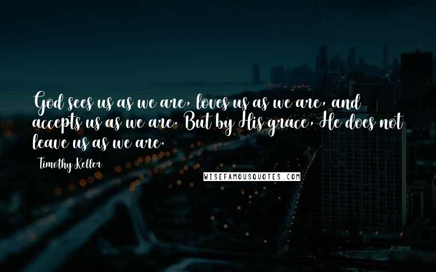 Timothy Keller Quotes: God sees us as we are, loves us as we are, and accepts us as we are. But by His grace, He does not leave us as we are.