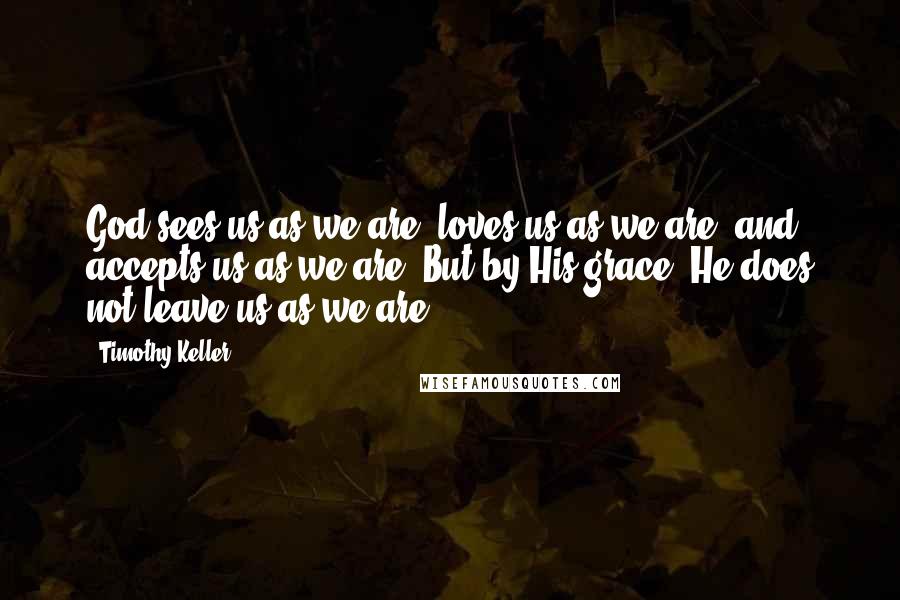 Timothy Keller Quotes: God sees us as we are, loves us as we are, and accepts us as we are. But by His grace, He does not leave us as we are.