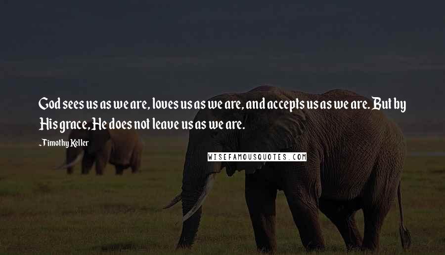 Timothy Keller Quotes: God sees us as we are, loves us as we are, and accepts us as we are. But by His grace, He does not leave us as we are.