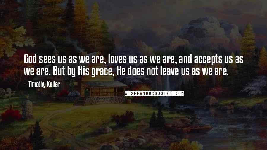 Timothy Keller Quotes: God sees us as we are, loves us as we are, and accepts us as we are. But by His grace, He does not leave us as we are.