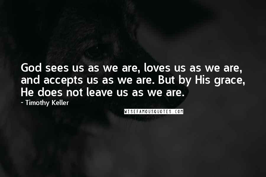 Timothy Keller Quotes: God sees us as we are, loves us as we are, and accepts us as we are. But by His grace, He does not leave us as we are.