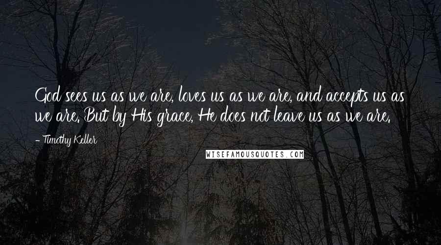 Timothy Keller Quotes: God sees us as we are, loves us as we are, and accepts us as we are. But by His grace, He does not leave us as we are.