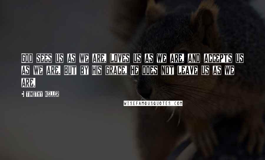 Timothy Keller Quotes: God sees us as we are, loves us as we are, and accepts us as we are. But by His grace, He does not leave us as we are.