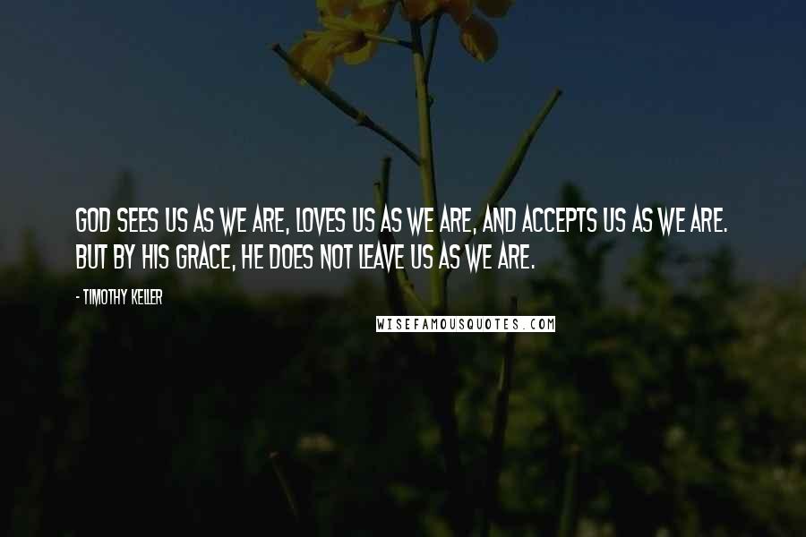 Timothy Keller Quotes: God sees us as we are, loves us as we are, and accepts us as we are. But by His grace, He does not leave us as we are.