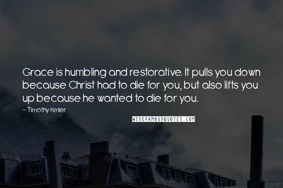 Timothy Keller Quotes: Grace is humbling and restorative. It pulls you down because Christ had to die for you, but also lifts you up because he wanted to die for you.