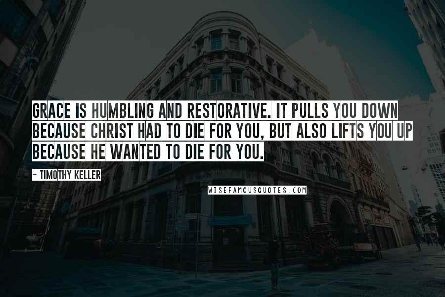 Timothy Keller Quotes: Grace is humbling and restorative. It pulls you down because Christ had to die for you, but also lifts you up because he wanted to die for you.