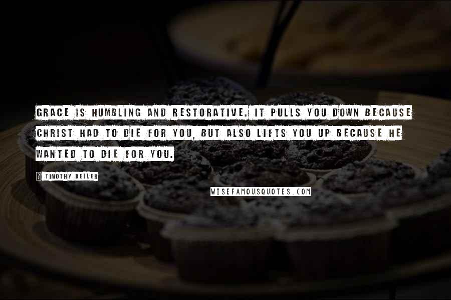 Timothy Keller Quotes: Grace is humbling and restorative. It pulls you down because Christ had to die for you, but also lifts you up because he wanted to die for you.