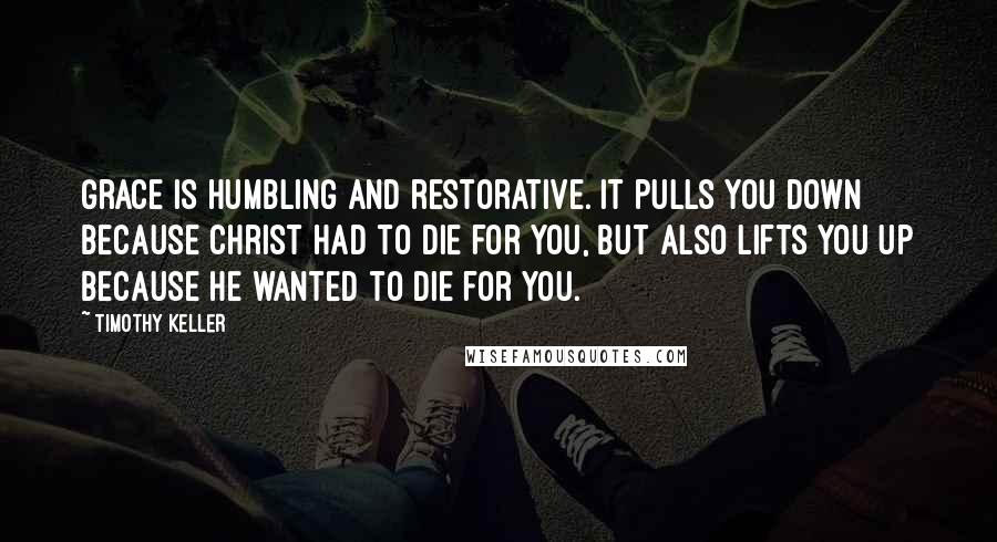 Timothy Keller Quotes: Grace is humbling and restorative. It pulls you down because Christ had to die for you, but also lifts you up because he wanted to die for you.