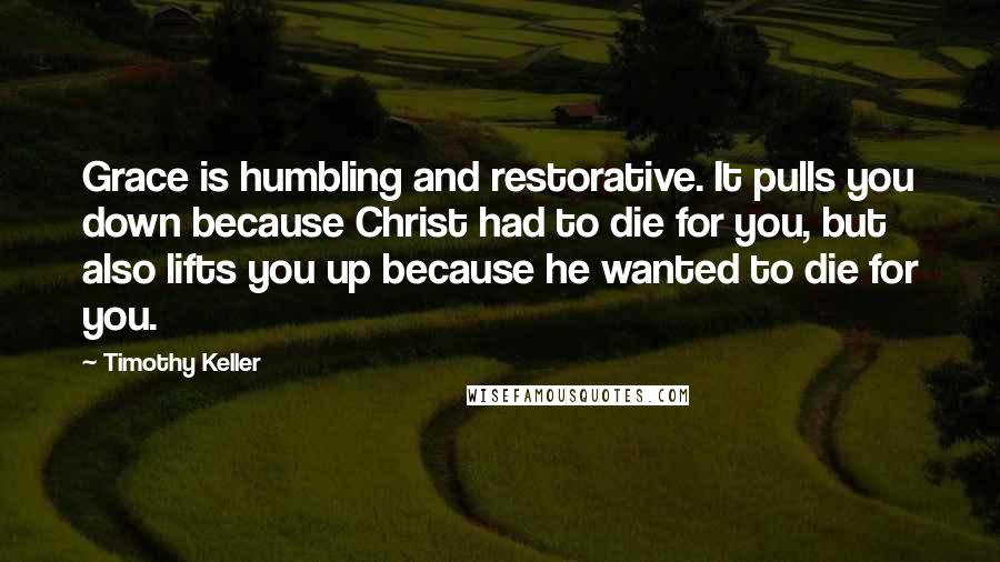 Timothy Keller Quotes: Grace is humbling and restorative. It pulls you down because Christ had to die for you, but also lifts you up because he wanted to die for you.